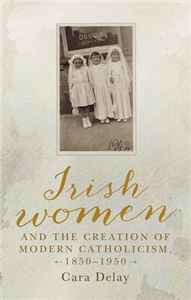 Irish women and the creation of modern Catholicism, 1850–1950